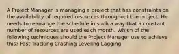 A Project Manager is managing a project that has constraints on the availability of required resources throughout the project. He needs to rearrange the schedule in such a way that a constant number of resources are used each month. Which of the following techniques should the Project Manager use to achieve this? Fast Tracking Crashing Leveling Lagging