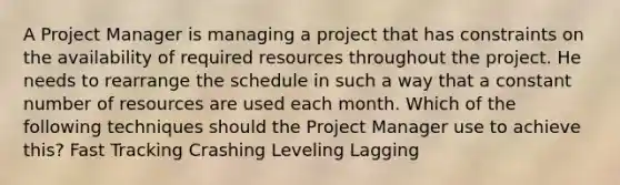 A Project Manager is managing a project that has constraints on the availability of required resources throughout the project. He needs to rearrange the schedule in such a way that a constant number of resources are used each month. Which of the following techniques should the Project Manager use to achieve this? Fast Tracking Crashing Leveling Lagging