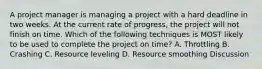 A project manager is managing a project with a hard deadline in two weeks. At the current rate of progress, the project will not finish on time. Which of the following techniques is MOST likely to be used to complete the project on time? A. Throttling B. Crashing C. Resource leveling D. Resource smoothing Discussion