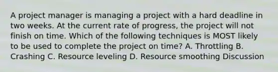 A project manager is managing a project with a hard deadline in two weeks. At the current rate of progress, the project will not finish on time. Which of the following techniques is MOST likely to be used to complete the project on time? A. Throttling B. Crashing C. Resource leveling D. Resource smoothing Discussion