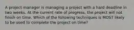 A project manager is managing a project with a hard deadline in two weeks. At the current rate of progress, the project will not finish on time. Which of the following techniques is MOST likely to be used to complete the project on time?