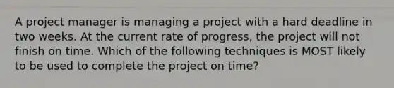 A project manager is managing a project with a hard deadline in two weeks. At the current rate of progress, the project will not finish on time. Which of the following techniques is MOST likely to be used to complete the project on time?