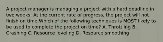 A project manager is managing a project with a hard deadline in two weeks. At the current rate of progress, the project will not finish on time.Which of the following techniques is MOST likely to be used to complete the project on time? A. Throttling B. Crashing C. Resource leveling D. Resource smoothing