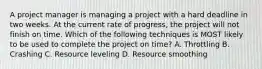 A project manager is managing a project with a hard deadline in two weeks. At the current rate of progress, the project will not finish on time. Which of the following techniques is MOST likely to be used to complete the project on time? A. Throttling B. Crashing C. Resource leveling D. Resource smoothing