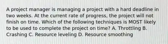 A project manager is managing a project with a hard deadline in two weeks. At the current rate of progress, the project will not finish on time. Which of the following techniques is MOST likely to be used to complete the project on time? A. Throttling B. Crashing C. Resource leveling D. Resource smoothing