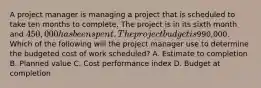 A project manager is managing a project that is scheduled to take ten months to complete. The project is in its sixth month and 450,000 has been spent. The project budget is990,000. Which of the following will the project manager use to determine the budgeted cost of work scheduled? A. Estimate to completion B. Planned value C. Cost performance index D. Budget at completion