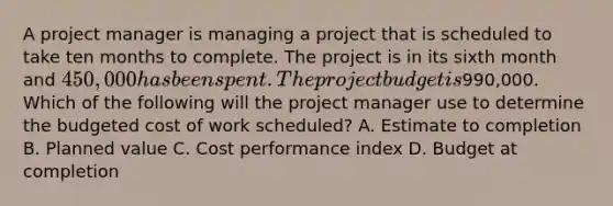 A project manager is managing a project that is scheduled to take ten months to complete. The project is in its sixth month and 450,000 has been spent. The project budget is990,000. Which of the following will the project manager use to determine the budgeted cost of work scheduled? A. Estimate to completion B. Planned value C. Cost performance index D. Budget at completion