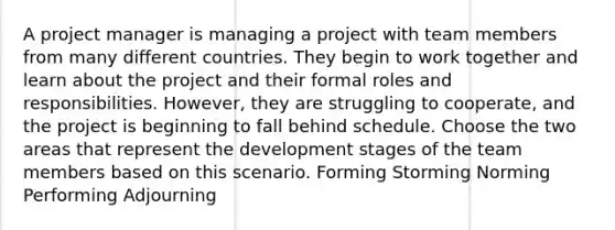 A project manager is managing a project with team members from many different countries. They begin to work together and learn about the project and their formal roles and responsibilities. However, they are struggling to cooperate, and the project is beginning to fall behind schedule. Choose the two areas that represent the development stages of the team members based on this scenario. Forming Storming Norming Performing Adjourning