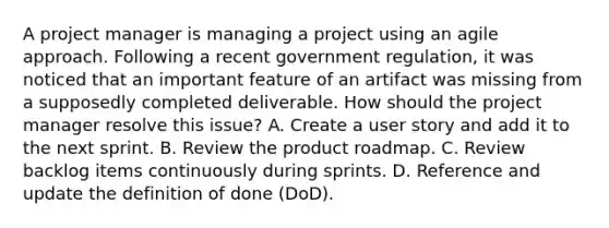 A project manager is managing a project using an agile approach. Following a recent government regulation, it was noticed that an important feature of an artifact was missing from a supposedly completed deliverable. How should the project manager resolve this issue? A. Create a user story and add it to the next sprint. B. Review the product roadmap. C. Review backlog items continuously during sprints. D. Reference and update the definition of done (DoD).