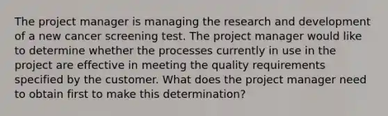 The project manager is managing the research and development of a new cancer screening test. The project manager would like to determine whether the processes currently in use in the project are effective in meeting the quality requirements specified by the customer. What does the project manager need to obtain first to make this determination?