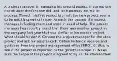 A project manager is managing his second project. It started one month after the first one did, and both projects are still in process. Though his first project is small, the new project seems to be quickly growing in size. As each day passes, the project manager is feeling more and more in need of help. The project manager has recently heard that there was another project in the company last year that was similar to his second project. What should he do? A. Contact the project manager for the other project and ask for assistance B. Obtain historical records and guidance from the project management office (PMO). C. Wait to see if the project is impacted by the growth in scope. D. Make sure the scope of the project is agreed to by all the stakeholders.