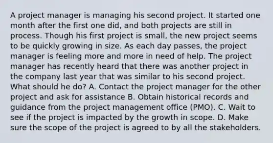 A project manager is managing his second project. It started one month after the first one did, and both projects are still in process. Though his first project is small, the new project seems to be quickly growing in size. As each day passes, the project manager is feeling more and more in need of help. The project manager has recently heard that there was another project in the company last year that was similar to his second project. What should he do? A. Contact the project manager for the other project and ask for assistance B. Obtain historical records and guidance from the project management office (PMO). C. Wait to see if the project is impacted by the growth in scope. D. Make sure the scope of the project is agreed to by all the stakeholders.