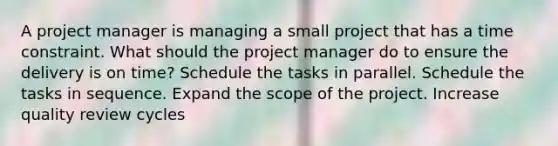 A project manager is managing a small project that has a time constraint. What should the project manager do to ensure the delivery is on time? Schedule the tasks in parallel. Schedule the tasks in sequence. Expand the scope of the project. Increase quality review cycles