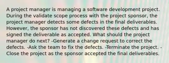 A project manager is managing a software development project. During the validate scope process with the project sponsor, the project manager detects some defects in the final deliverables. However, the sponsor has not discovered these defects and has signed the deliverable as accepted. What should the project manager do next? -Generate a change request to correct the defects. -Ask the team to fix the defects. -Terminate the project. -Close the project as the sponsor accepted the final deliverables.