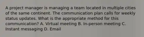 A project manager is managing a team located in multiple cities of the same continent. The communication plan calls for weekly status updates. What is the appropriate method for this communication? A. Virtual meeting B. In-person meeting C. Instant messaging D. Email