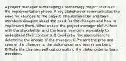 A project manager is managing a technology project that is in the implementation phase. A key stakeholder communicates the need for changes to the project. The stakeholder and team members disagree about the need for the changes and how to implement them. What should the project manager do? A.Meet with the stakeholder and the team members separately to understand their concerns. B.Conduct a risk assessment to determine the impact of the changes. C.Present the pros and cons of the changes to the stakeholder and team members. D.Make the changes without consulting the stakeholder or team members.