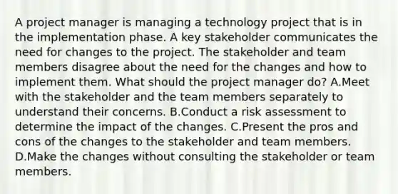 A project manager is managing a technology project that is in the implementation phase. A key stakeholder communicates the need for changes to the project. The stakeholder and team members disagree about the need for the changes and how to implement them. What should the project manager do? A.Meet with the stakeholder and the team members separately to understand their concerns. B.Conduct a risk assessment to determine the impact of the changes. C.Present the pros and cons of the changes to the stakeholder and team members. D.Make the changes without consulting the stakeholder or team members.