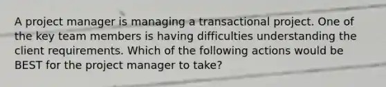 A project manager is managing a transactional project. One of the key team members is having difficulties understanding the client requirements. Which of the following actions would be BEST for the project manager to take?