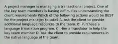 A project manager is managing a transactional project. One of the key team members is having difficulties understanding the client requirements Which of the following actions would be BEST for the project manager to take? A. Ask the client to provide additional language resources to the team. B. Purchase a language translation program. C. Hire a translator to help the key team member D. Ask the client to provide requirements in the native language of the team.