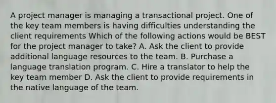 A project manager is managing a transactional project. One of the key team members is having difficulties understanding the client requirements Which of the following actions would be BEST for the project manager to take? A. Ask the client to provide additional language resources to the team. B. Purchase a language translation program. C. Hire a translator to help the key team member D. Ask the client to provide requirements in the native language of the team.