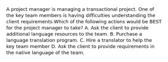 A project manager is managing a transactional project. One of the key team members is having difficulties understanding the client requirements.Which of the following actions would be BEST for the project manager to take? A. Ask the client to provide additional language resources to the team. B. Purchase a language translation program. C. Hire a translator to help the key team member D. Ask the client to provide requirements in the native language of the team.