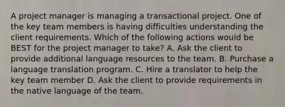 A project manager is managing a transactional project. One of the key team members is having difficulties understanding the client requirements. Which of the following actions would be BEST for the project manager to take? A. Ask the client to provide additional language resources to the team. B. Purchase a language translation program. C. Hire a translator to help the key team member D. Ask the client to provide requirements in the native language of the team.