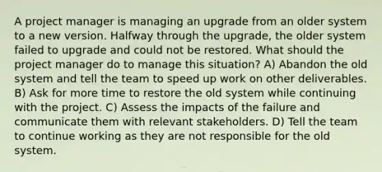 A project manager is managing an upgrade from an older system to a new version. Halfway through the upgrade, the older system failed to upgrade and could not be restored. What should the project manager do to manage this situation? A) Abandon the old system and tell the team to speed up work on other deliverables. B) Ask for more time to restore the old system while continuing with the project. C) Assess the impacts of the failure and communicate them with relevant stakeholders. D) Tell the team to continue working as they are not responsible for the old system.