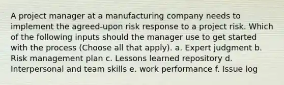 A project manager at a manufacturing company needs to implement the agreed-upon risk response to a project risk. Which of the following inputs should the manager use to get started with the process (Choose all that apply). a. Expert judgment b. Risk management plan c. Lessons learned repository d. Interpersonal and team skills e. work performance f. Issue log