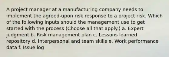 A project manager at a manufacturing company needs to implement the agreed-upon risk response to a project risk. Which of the following inputs should the management use to get started with the process (Choose all that apply.) a. Expert judgment b. Risk management plan c. Lessons learned repository d. Interpersonal and team skills e. Work performance data f. Issue log