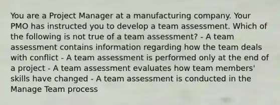 You are a Project Manager at a manufacturing company. Your PMO has instructed you to develop a team assessment. Which of the following is not true of a team assessment? - A team assessment contains information regarding how the team deals with conflict - A team assessment is performed only at the end of a project - A team assessment evaluates how team members' skills have changed - A team assessment is conducted in the Manage Team process