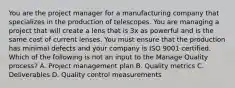 You are the project manager for a manufacturing company that specializes in the production of telescopes. You are managing a project that will create a lens that is 3x as powerful and is the same cost of current lenses. You must ensure that the production has minimal defects and your company is ISO 9001 certified. Which of the following is not an input to the Manage Quality process? A. Project management plan B. Quality metrics C. Deliverables D. Quality control measurements