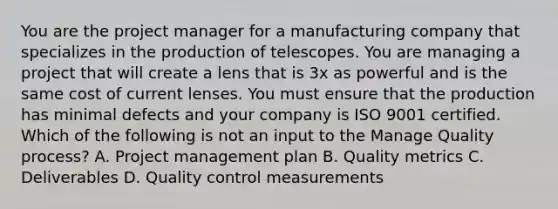 You are the project manager for a manufacturing company that specializes in the production of telescopes. You are managing a project that will create a lens that is 3x as powerful and is the same cost of current lenses. You must ensure that the production has minimal defects and your company is ISO 9001 certified. Which of the following is not an input to the Manage Quality process? A. Project management plan B. Quality metrics C. Deliverables D. Quality control measurements