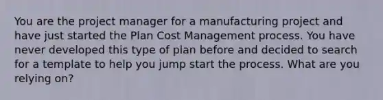 You are the project manager for a manufacturing project and have just started the Plan Cost Management process. You have never developed this type of plan before and decided to search for a template to help you jump start the process. What are you relying on?