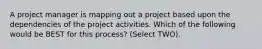 A project manager is mapping out a project based upon the dependencies of the project activities. Which of the following would be BEST for this process? (Select TWO).