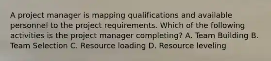 A project manager is mapping qualifications and available personnel to the project requirements. Which of the following activities is the project manager completing? A. Team Building B. Team Selection C. Resource loading D. Resource leveling