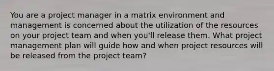 You are a project manager in a matrix environment and management is concerned about the utilization of the resources on your project team and when you'll release them. What project management plan will guide how and when project resources will be released from the project team?