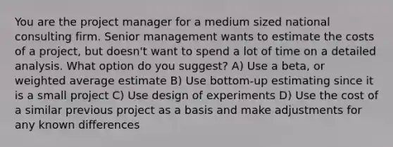 You are the project manager for a medium sized national consulting firm. Senior management wants to estimate the costs of a project, but doesn't want to spend a lot of time on a detailed analysis. What option do you suggest? A) Use a beta, or weighted average estimate B) Use bottom-up estimating since it is a small project C) Use design of experiments D) Use the cost of a similar previous project as a basis and make adjustments for any known differences