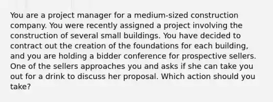 You are a project manager for a medium-sized construction company. You were recently assigned a project involving the construction of several small buildings. You have decided to contract out the creation of the foundations for each building, and you are holding a bidder conference for prospective sellers. One of the sellers approaches you and asks if she can take you out for a drink to discuss her proposal. Which action should you take?