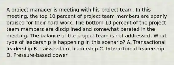 A project manager is meeting with his project team. In this meeting, the top 10 percent of project team members are openly praised for their hard work. The bottom 10 percent of the project team members are disciplined and somewhat berated in the meeting. The balance of the project team is not addressed. What type of leadership is happening in this scenario? A. Transactional leadership B. Laissez-faire leadership C. Interactional leadership D. Pressure-based power