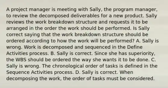 A project manager is meeting with Sally, the program manager, to review the decomposed deliverables for a new product. Sally reviews the work breakdown structure and requests it to be arranged in the order the work should be performed. Is Sally correct saying that the work breakdown structure should be ordered according to how the work will be performed? A. Sally is wrong. Work is decomposed and sequenced in the Define Activities process. B. Sally is correct. Since she has superiority, the WBS should be ordered the way she wants it to be done. C. Sally is wrong. The chronological order of tasks is defined in the Sequence Activities process. D. Sally is correct. When decomposing the work, the order of tasks must be considered.