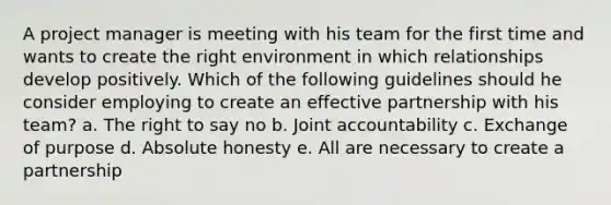 A project manager is meeting with his team for the first time and wants to create the right environment in which relationships develop positively. Which of the following guidelines should he consider employing to create an effective partnership with his team? a. The right to say no b. Joint accountability c. Exchange of purpose d. Absolute honesty e. All are necessary to create a partnership