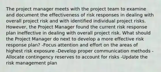 The project manager meets with the project team to examine and document the effectiveness of risk responses in dealing with overall project risk and with identified individual project risks. However, the Project Manager found the current risk response plan ineffective in dealing with overall project risk. What should the Project Manager do next to develop a more effective risk response plan? -Focus attention and effort on the areas of highest risk exposure -Develop proper communication methods -Allocate contingency reserves to account for risks -Update the risk management plan