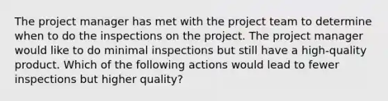 The project manager has met with the project team to determine when to do the inspections on the project. The project manager would like to do minimal inspections but still have a high-quality product. Which of the following actions would lead to fewer inspections but higher quality?