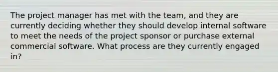 The project manager has met with the team, and they are currently deciding whether they should develop internal software to meet the needs of the project sponsor or purchase external commercial software. What process are they currently engaged in?