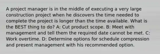 A project manager is in the middle of executing a very large construction project when he discovers the time needed to complete the project is longer than the time available. What is the BEST thing to do? A: Cut product scope. B: Meet with management and tell them the required date cannot be met. C: Work overtime. D: Determine options for schedule compression and present management with his recommended option.