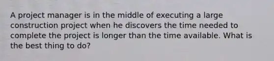 A project manager is in the middle of executing a large construction project when he discovers the time needed to complete the project is longer than the time available. What is the best thing to do?