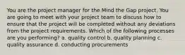 You are the project manager for the Mind the Gap project. You are going to meet with your project team to discuss how to ensure that the project will be completed without any deviations from the project requirements. Which of the following processes are you performing? a. quality control b. quality planning c. quality assurance d. conducting procurements