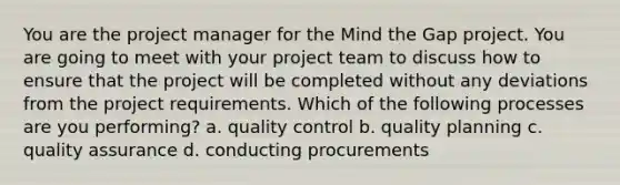 You are the project manager for the Mind the Gap project. You are going to meet with your project team to discuss how to ensure that the project will be completed without any deviations from the project requirements. Which of the following processes are you performing? a. quality control b. quality planning c. quality assurance d. conducting procurements