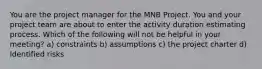 You are the project manager for the MNB Project. You and your project team are about to enter the activity duration estimating process. Which of the following will not be helpful in your meeting? a) constraints b) assumptions c) the project charter d) Identified risks