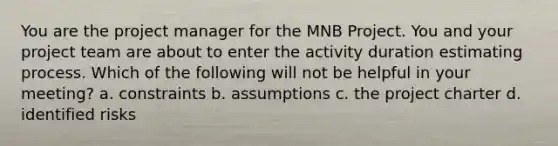 You are the project manager for the MNB Project. You and your project team are about to enter the activity duration estimating process. Which of the following will not be helpful in your meeting? a. constraints b. assumptions c. the project charter d. identified risks